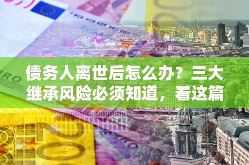 武汉债务人离世后怎么办？三大继承风险必须知道，看这篇就够了
