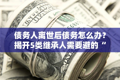 武汉债务人离世后债务怎么办？揭开5类继承人需要避的“坑”