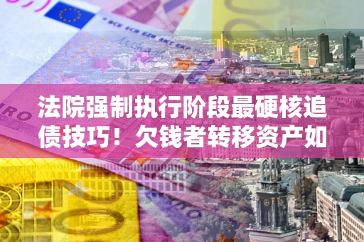 武汉法院强制执行阶段最硬核追债技巧！欠钱者转移资产如何破解？