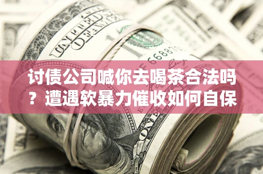 武汉讨债公司喊你去喝茶合法吗？遭遇软暴力催收如何自保？